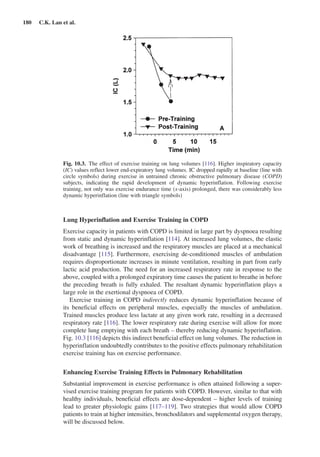 180  C.K. Lan et al.
Lung Hyperinflation and Exercise Training in COPD
Exercise capacity in patients with COPD is limited in large part by dyspnoea resulting
from static and dynamic hyperinflation [114]. At increased lung volumes, the elastic
work of breathing is increased and the respiratory muscles are placed at a mechanical
disadvantage [115]. Furthermore, exercising de-conditioned muscles of ambulation
requires disproportionate increases in minute ventilation, resulting in part from early
lactic acid production. The need for an increased respiratory rate in response to the
above, coupled with a prolonged expiratory time causes the patient to breathe in before
the preceding breath is fully exhaled. The resultant dynamic hyperinflation plays a
large role in the exertional dyspnoea of COPD.
Exercise training in COPD indirectly reduces dynamic hyperinflation because of
its beneficial effects on peripheral muscles, especially the muscles of ambulation.
Trained muscles produce less lactate at any given work rate, resulting in a decreased
respiratory rate [116]. The lower respiratory rate during exercise will allow for more
complete lung emptying with each breath – thereby reducing dynamic hyperinflation.
Fig. 10.3 [116] depicts this indirect beneficial effect on lung volumes. The reduction in
hyperinflation undoubtedly contributes to the positive effects pulmonary rehabilitation
exercise training has on exercise performance.
Enhancing Exercise Training Effects in Pulmonary Rehabilitation
Substantial improvement in exercise performance is often attained following a super-
vised exercise training program for patients with COPD. However, similar to that with
healthy individuals, beneficial effects are dose-dependent – higher levels of training
lead to greater physiologic gains [117–119]. Two strategies that would allow COPD
patients to train at higher intensities, bronchodilators and supplemental oxygen therapy,
will be discussed below.
Fig. 10.3.  The effect of exercise training on lung volumes [116]. Higher inspiratory capacity
(IC) values reflect lower end-expiratory lung volumes. IC dropped rapidly at baseline (line with
circle symbols) during exercise in untrained chronic obstructive pulmonary disease (COPD)
subjects, indicating the rapid development of dynamic hyperinflation. Following exercise
training, not only was exercise endurance time (x-axis) prolonged, there was considerably less
dynamic hyperinflation (line with triangle symbols)
 
