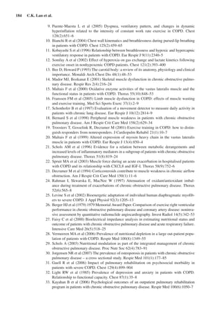 184  C.K. Lan et al.
	 9.	Puente-Maestu L et  al (2005) Dyspnea, ventilatory pattern, and changes in dynamic
hyperinflation related to the intensity of constant work rate exercise in COPD. Chest
128(2):651–6
	 10.	 Bianchi R et al (2004) Chest wall kinematics and breathlessness during pursed-lip breathing
in patients with COPD. Chest 125(2):459–65
	 11.	 Kobayashi S et al (1996) Relationship between breathlessness and hypoxic and hypercapnic
ventilatory response in patients with COPD. Eur Respir J 9(11):2340–5
	 12.	Somfay A et al (2002) Effect of hyperoxia on gas exchange and lactate kinetics following
exercise onset in nonhypoxemic COPD patients. Chest 121(2):393–400
	 13.	Bee D, Howard P (1993) The carotid body: a review of its anatomy, physiology and clinical
importance. Monaldi Arch Chest Dis 48(1):48–53
	 14.	Mador MJ, Bozkanat E (2001) Skeletal muscle dysfunction in chronic obstructive pulmo-
nary disease. Respir Res 2(4):216–24
	 15.	Maltais F et al (2000) Oxidative enzyme activities of the vastus lateralis muscle and the
functional status in patients with COPD. Thorax 55(10):848–53
	 16.	Franssen FM et al (2005) Limb muscle dysfunction in COPD: effects of muscle wasting
and exercise training. Med Sci Sports Exerc 37(1):2–9
	 17.	Schonhofer B et al (1997) Evaluation of a movement detector to measure daily activity in
patients with chronic lung disease. Eur Respir J 10(12):2814–9
	 18.	Bernard S et al (1998) Peripheral muscle weakness in patients with chronic obstructive
pulmonary disease. Am J Respir Crit Care Med 158(2):629–34
	 19.	Troosters T, Gosselink R, Decramer M (2001) Exercise training in COPD: how to distin-
guish responders from nonresponders. J Cardiopulm Rehabil 21(1):10–7
	 20.	Maltais F et al (1999) Altered expression of myosin heavy chain in the vastus lateralis
muscle in patients with COPD. Eur Respir J 13(4):850–4
	 21.	Schols AM et  al (1996) Evidence for a relation between metabolic derangements and
increased levels of inflammatory mediators in a subgroup of patients with chronic obstructive
pulmonary disease. Thorax 51(8):819–24
	 22.	Spruit MA et al (2003) Muscle force during an acute exacerbation in hospitalised patients
with COPD and its relationship with CXCL8 and IGF-I. Thorax 58(9):752–6
	 23.	Decramer M et al (1994) Corticosteroids contribute to muscle weakness in chronic airflow
obstruction. Am J Respir Crit Care Med 150(1):11–6
	 24.	Rahman I, Skwarska E, MacNee W (1997) Attenuation of oxidant/antioxidant imbal-
ance during treatment of exacerbations of chronic obstructive pulmonary disease. Thorax
52(6):565–8
	 25.	Levine S et al (2002) Bioenergetic adaptation of individual human diaphragmatic myofib-
ers to severe COPD. J Appl Physiol 92(3):1205–13
	 26.	Berger HJ et al (1979) 1979 Memorial Award Paper. Comparison of exercise right ventricular
performance in chronic obstructive pulmonary disease and coronary artery disease: noninva-
sive assessment by quantitative radionuclide angiocardiography. Invest Radiol 14(5):342–53
	 27.	Faisy C et al (2000) Bioelectrical impedance analysis in estimating nutritional status and
outcome of patients with chronic obstructive pulmonary disease and acute respiratory failure.
Intensive Care Med 26(5):518–25
	 28.	Vermeeren MA et al (2006) Prevalence of nutritional depletion in a large out-patient popu-
lation of patients with COPD. Respir Med 100(8):1349–55
	 29.	Schols A (2003) Nutritional modulation as part of the integrated management of chronic
obstructive pulmonary disease. Proc Nutr Soc 62(4):783–91
	 30.	 Jorgensen NR et al (2007) The prevalence of osteoporosis in patients with chronic obstructive
pulmonary disease – a cross sectional study. Respir Med 101(1):177–85
	 31.	Guell R et  al (2006) Impact of pulmonary rehabilitation on psychosocial morbidity in
patients with severe COPD. Chest 129(4):899–904
	 32.	Light RW et  al (1985) Prevalence of depression and anxiety in patients with COPD.
Relationship to functional capacity. Chest 87(1):35–8
	 33.	 Kayahan B et al (2006) Psychological outcomes of an outpatient pulmonary rehabilitation
program in patients with chronic obstructive pulmonary disease. Respir Med 100(6):1050–7
 