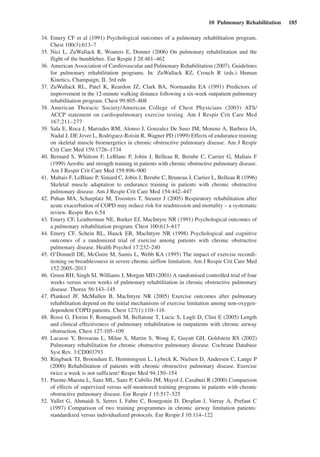 10  Pulmonary Rehabilitation  185
	 34.	Emery CF et al (1991) Psychological outcomes of a pulmonary rehabilitation program.
Chest 100(3):613–7
	 35.	Nici L, ZuWallack R, Wouters E, Donner (2006) On pulmonary rehabilitation and the
flight of the bumblebee. Eur Respir J 28:461–462
	 36.	American Association of Cardiovascular and Pulmonary Rehabilitation (2007). Guidelines
for pulmonary rehabilitation programs. In: ZuWallack RZ, Crouch R (eds.) Human
Kinetics, Champaign, IL 3rd edn
	 37.	ZuWallack RL, Patel K, Reardon JZ, Clark BA, Normandin EA (1991) Predictors of
improvement in the 12-minute walking distance following a six-week outpatient pulmonary
rehabilitation program. Chest 99:805–808
	 38.	American Thoracic Society/American College of Chest Physicians (2003) ATS/
ACCP statement on cardiopulmonary exercise testing. Am J Respir Crit Care Med
167:211–277
	 39.	Sala E, Roca J, Marrades RM, Alonso J, Gonzalez De Suso JM, Moreno A, Barbera JA,
Nadal J, DE Jover L, Rodriguez-Roisin R, Wagner PD (1999) Effects of endurance training
on skeletal muscle bioenergetics in chronic obstructive pulmonary disease. Am J Respir
Crit Care Med 159:1726–1734
	 40.	Bernard S, Whittom F, LeBlanc P, Jobin J, Belleau R, Berube C, Carrier G, Maltais F
(1999) Aerobic and strength training in patients with chronic obstructive pulmonary disease.
Am J Respir Crit Care Med 159:896–900
	 41.	Maltais F, LeBlanc P, Simard C, Jobin J, Berube C, Bruneau J, Carrier L, Belleau R (1996)
Skeletal muscle adaptation to endurance training in patients with chronic obstructive
­pulmonary disease. Am J Respir Crit Care Med 154:442–447
	 42.	Puhan MA, Scharplatz M, Troosters T, Steurer J (2005) Respiratory rehabilitation after
acute exacerbation of COPD may reduce risk for readmission and mortality – a systematic
review. Respir Res 6:54
	 43.	Emery CF, Leatherman NE, Burker EJ, MacIntyre NR (1991) Psychological outcomes of
a pulmonary rehabilitation program. Chest 100:613–617
	 44.	Emery CF, Schein RL, Hauck ER, MacIntyre NR (1998) Psychological and cognitive
outcomes of a randomized trial of exercise among patients with chronic obstructive
­pulmonary disease. Health Psychol 17:232–240
	 45.	O’Donnell DE, McGuire M, Samis L, Webb KA (1995) The impact of exercise recondi-
tioning on breathlessness in severe chronic airflow limitation. Am J Respir Crit Care Med
152:2005–2013
	 46.	Green RH, Singh SJ, Williams J, Morgan MD (2001) A randomised controlled trial of four
weeks versus seven weeks of pulmonary rehabilitation in chronic obstructive pulmonary
disease. Thorax 56:143–145
	 47.	Plankeel JF, McMullen B, MacIntyre NR (2005) Exercise outcomes after pulmonary
rehabilitation depend on the initial mechanisms of exercise limitation among non-oxygen-
dependent COPD patients. Chest 127(1):110–116
	 48.	Rossi G, Florini F, Romagnoli M, Bellatone T, Lucic S, Lugli D, Clini E (2005) Length
and clinical effectiveness of pulmonary rehabilitation in outpatients with chronic airway
obstruction. Chest 127:105–109
	 49.	Lacasse Y, Brosseau L, Milne S, Martin S, Wong E, Guyatt GH, Goldstein RS (2002)
Pulmonary rehabilitation for chronic obstructive pulmonary disease. Cochrane Database
Syst Rev. 3:CD003793
	 50.	Ringbaek TJ, Broendum E, Hemmingsen L, Lybeck K, Nielsen D, Andersen C, Lange P
(2000) Rehabilitation of patients with chronic obstructive pulmonary disease. Exercise
twice a week is not sufficient! Respir Med 94:150–154
	 51.	Puente-Maestu L, Sanz ML, Sanz P, Cubillo JM, Mayol J, Casaburi R (2000) Comparison
of effects of supervised versus self-monitored training programs in patients with chronic
obstructive pulmonary disease. Eur Respir J 15:517–525
	 52.	Vallet G, Ahmaidi S, Serres I, Fabre C, Bourgouin D, Desplan J, Varray A, Prefaut C
(1997) Comparison of two training programmes in chronic airway limitation patients:
standardized versus individualized protocols. Eur Respir J 10:114–122
 