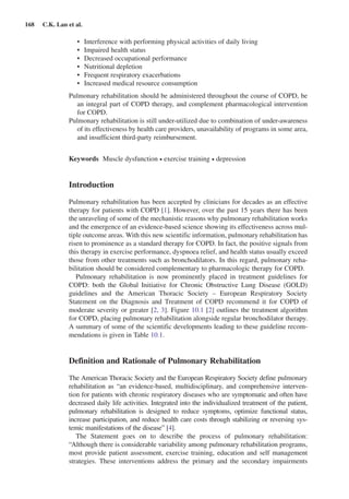 168  C.K. Lan et al.
Interference with performing physical activities of daily living•	
Impaired health status•	
Decreased occupational performance•	
Nutritional depletion•	
Frequent respiratory exacerbations•	
Increased medical resource consumption•	
Pulmonary rehabilitation should be administered throughout the course of COPD, be
an integral part of COPD therapy, and complement pharmacological intervention
for COPD.
Pulmonary rehabilitation is still under-utilized due to combination of ­under-awareness
of its effectiveness by health care providers, unavailability of programs in some area,
and insufficient third-party reimbursement.
Keywords  Muscle dysfunction • exercise training • depression
Introduction
Pulmonary rehabilitation has been accepted by clinicians for decades as an effective
therapy for patients with COPD [1]. However, over the past 15 years there has been
the unraveling of some of the mechanistic reasons why pulmonary rehabilitation works
and the emergence of an evidence-based science showing its effectiveness across mul-
tiple outcome areas. With this new scientific information, pulmonary rehabilitation has
risen to prominence as a standard therapy for COPD. In fact, the positive signals from
this therapy in exercise performance, dyspnoea relief, and health status usually exceed
those from other treatments such as bronchodilators. In this regard, pulmonary reha-
bilitation should be considered complementary to pharmacologic therapy for COPD.
Pulmonary rehabilitation is now prominently placed in treatment guidelines for
COPD: both the Global Initiative for Chronic Obstructive Lung Disease (GOLD)
guidelines and the American Thoracic Society – European Respiratory Society
Statement on the Diagnosis and Treatment of COPD recommend it for COPD of
moderate severity or greater [2, 3]. Figure 10.1 [2] outlines the treatment algorithm
for COPD, placing pulmonary rehabilitation alongside regular bronchodilator therapy.
A summary of some of the scientific developments leading to these guideline recom-
mendations is given in Table 10.1.
Definition and Rationale of Pulmonary Rehabilitation
The American Thoracic Society and the European Respiratory Society define pulmonary
rehabilitation as “an evidence-based, multidisciplinary, and comprehensive interven-
tion for patients with chronic respiratory diseases who are symptomatic and often have
decreased daily life activities. Integrated into the individualized treatment of the patient,
pulmonary rehabilitation is designed to reduce symptoms, optimize functional status,
increase participation, and reduce health care costs through stabilizing or reversing sys-
temic manifestations of the disease” [4].
The Statement goes on to describe the process of pulmonary rehabilitation:
“Although there is considerable variability among pulmonary rehabilitation programs,
most provide patient assessment, exercise training, education and self management
strategies. These interventions address the primary and the secondary impairments
 
