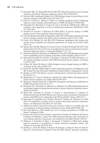 186  C.K. Lan et al.
	 53.	Punzal PA, Ries AL, Kaplan RW, Prewitt LM (1991) Maximum intensity exercise training
in patients with chronic obstructive pulmonary disease. Chest 100:618–623
	 54.	Horowitz MB, Littenberg B, Mahler DA (1996) Dyspnea ratings for prescribing exercise
intensity in patients with COPD. Chest 109:1169–1175
	 55.	Clark CJ, Cochrane L, Mackay E (1996) Low intensity peripheral muscle conditioning
improves exercise tolerance and breathlessness in COPD. Eur Respir J 9:2590–2596
	 56.	Normandin EA, McCusker C, Connors M, Vale F, Gerardi D, ZuWallack RL (2002) An
evaluation of two approaches to exercise conditioning in pulmonary rehabilitation. Chest
121:1085–1091
	 57.	Gosselink R, Troosters T, Decramer M (1998) Effects of exercise training in COPD
patients; interval versus endurance training. Eur Respir J 12:2S
	 58.	 Lake FR, Henderson K, Briffa T, Openshaw J, Musk AW (1990) Upper-limb and lower-limb
exercise training in patients with chronic airflow obstruction. Chest 97:1077–1082
	 59.	Couser JI Jr, Martinez FJ, Celli BR (1993) Pulmonary rehabilitation that includes arm
exercise reduces metabolic and ventilatory requirements for simple arm elevation. Chest
103:37–41
	 60.	Epstein SK, Celli BR, Martinez FJ, Couser JI, Roa J, Pollock M, Benditt JO (1997) Arm
training reduces the VO2
and VE cost of unsupported arm exercise and elevation in chronic
obstructive pulmonary disease. J Cardiopulm Rehabil 17:171–177
	 61.	 Simpson K, Killian K, McCartney N, Stubbing DG, Jones NL (1992) Randomised controlled
trial of weightlifting exercise in patients with chronic airflow limitation. Thorax 47:70–7
	 62.	Spruit MA, Gosselink R, Troosters T, De Paepe C, Decramer M (2002) Resistance ver-
sus endurance training in patients with COPD and skeletal muscle weakness. Eur Respir
J 19:1072–1078
	 63.	O’Shea SD, Taylor NF, Paratz J (2004) Peripheral muscle strength training in COPD: a
systematic review. Chest 126:903–914
	 64.	Lareau SC, Insel KC (2000) Chapter 6. Patient and family education. In: Hodgkin JE, Celli
BR, Connors GL (eds) Pulmonary rehabilitation, Human Kinetics, Champaign, IL 3rd edn
	 65.	Bandura A (1977) Self-efficacy: toward a unifying theory of behavioral change. Psychol
Rev 84:191–215
	 66.	Bodenheimer T, Lorig K, Holman H, Grumbach K (2002) Patient self-management of
chronic disease in primary care. JAMA 288(19):2469–2475
	 67.	Bourbeau J, Nault D, Dang-Tan T (2004) Self-management and behaviour modification in
COPD. Patient Educ Couns 53:271–277
	 68.	Donaldson GC, Seemungal TA, Bhowmik A, Wedzicha JA (2002) Relationship between
exacerbation frequency and lung function decline in chronic obstructive pulmonary disease.
Thorax 57:847–852
	 69.	Spruit MA, Gosselink R, Troosters T, Kasran A, Gayan-Ramirez G, Bogaerts P,
Bouillon R, Decramer M (2003) Muscle force during an acute exacerbation in hospitalized
patients with COPD and its relationship with CXCL8 and IGF-I. Thorax 59(9):741–2
	 70.	Seemungal TA, Donaldson GC, Paul EA, Bestall JC, Jefferies DJ, Wedzicha JA (1998)
Effect of exacerbation on quality of life in patients with chronic obstructive pulmonary
disease. Am J Respir Crit Care Med 157:1418–1422
	 71.	Andersson F, Borg S, Jansson SA, Jonsson AC, Ericsson A, Prutz C et al (2002) The costs
of exacerbations in chronic obstructive pulmonary disease. Respir Med 96:700–708
	 72.	Price MJ, Hurrell C (1999) Health care costs of treating exacerbations of COPD. Eur
Respir J 14(Suppl 30):S380
	 73.	 Connors AF Jr, Dawson NV, Thomas C, Harrell FE Jr, Desbiens N, Fulkerson WJ, Kussin
P, Bellamy P, Goldman L, Knaus WA (1996) Outcomes following acute exacerbation of
severe chronic obstructive lung disease. Am J Respir Crit Care Med 154(4 pt 1):959–67
	 74.	Wilkinson T, Donaldson G, Hurst J, Seemungal T, Wedzicha J (2004) Early therapy
improves outcomes of exacerbations of chronic obstructive pulmonary disease. Am
J Respir Crit Care Med 169:1298–1303
	 75.	Bourbeau J, Julien M, Maltais F, Rouleau M, Beaupre A, Begin R, Renzi P, Nault D,
Borycki E, Schwartzman K, Singh R, Collet JP (2003) Chronic obstructive pulmonary
 