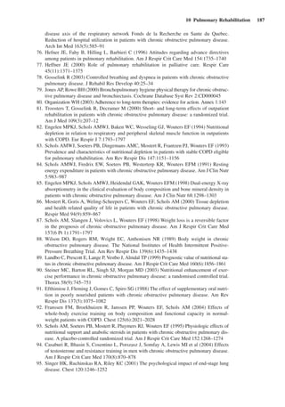 10  Pulmonary Rehabilitation  187
disease axis of the respiratory network Fonds de la Recherche en Sante du Quebec.
Reduction of hospital utilization in patients with chronic obstructive pulmonary disease.
Arch Int Med 163(5):585–91
	 76.	Hefner JE, Fahy B, Hilling L, Barbieri C (1996) Attitudes regarding advance directives
among patients in pulmonary rehabilitation. Am J Respir Crit Care Med 154:1735–1740
	 77.	Heffner JE (2000) Role of pulmonary rehabilitation in palliative care. Respir Care
45(11):1371–1375
	 78.	Gosselink R (2003) Controlled breathing and dyspnea in patients with chronic obstructive
pulmonary disease. J Rehabil Res Develop 40:25–34
	 79.	 Jones AP, Rowe BH (2000) Bronchopulmonary hygiene physical therapy for chronic obstruc-
tive pulmonary disease and bronchiectasis. Cochrane Database Syst Rev 2:CD000045
	 80.	 Organization WH (2003) Adherence to long-term therapies: evidence for action. Annex 1:143
	 81.	Troosters T, Gosselink R, Decramer M (2000) Short- and long-term effects of outpatient
rehabilitation in patients with chronic obstructive pulmonary disease: a randomized trial.
Am J Med 109(3):207–12
	 82.	Engelen MPKJ, Schols AMWJ, Baken WC, Wesseling GJ, Wouters EF (1994) Nutritional
depletion in relation to respiratory and peripheral skeletal muscle function in outpatients
with COPD. Eur Respir J 7:1793–1797
	 83.	Schols AMWJ, Soeters PB, Dingemans AMC, Mostert R, Frantzen PJ, Wouters EF (1993)
Prevalence and characteristics of nutritional depletion in patients with stable COPD eligible
for pulmonary rehabilitation. Am Rev Respir Dis 147:1151–1156
	 84.	Schols AMWJ, Fredrix EW, Soeters PB, Westerterp KR, Wouters EFM (1991) Resting
energy expenditure in patients with chronic obstructive pulmonary disease. Am J Clin Nutr
5:983–987
	 85.	Engelen MPKJ, Schols AMWJ, Heidendal GAK, Wouters EFM (1998) Dual-energy X-ray
absorptiometry in the clinical evaluation of body composition and bone mineral density in
patients with chronic obstructive pulmonary disease. Am J Clin Nutr 68:1298–1303
	 86.	Mostert R, Goris A, Weling-Scheepers C, Wouters EF, Schols AM (2000) Tissue depletion
and health related quality of life in patients with chronic obstructive pulmonary disease.
Respir Med 94(9):859–867
	 87.	Schols AM, Slangen J, Volovics L, Wouters EF (1998) Weight loss is a reversible factor
in the prognosis of chronic obstructive pulmonary disease. Am J Respir Crit Care Med
157(6 Pt 1):1791–1797
	 88.	Wilson DO, Rogers RM, Wright EC, Anthonisen NR (1989) Body weight in chronic
obstructive pulmonary disease. The National Institutes of Health Intermittent Positive-
Pressure Breathing Trial. Am Rev Respir Dis 139(6):1435–1438
	 89.	 Landbo C, Prescott E, Lange P, Vestbo J, Almdal TP (1999) Prognostic value of nutritional sta-
tus in chronic obstructive pulmonary disease. Am J Respir Crit Care Med 160(6):1856–1861
	 90.	Steiner MC, Barton RL, Singh SJ, Morgan MD (2003) Nutritional enhancement of exer-
cise performance in chronic obstructive pulmonary disease: a randomised controlled trial.
Thorax 58(9):745–751
	 91.	Efthimiou J, Fleming J, Gomes C, Spiro SG (1988) The effect of supplementary oral nutri-
tion in poorly nourished patients with chronic obstructive pulmonary disease. Am Rev
Respir Dis 137(5):1075–1082
	 92.	Franssen FM, Broekhuizen R, Janssen PP, Wouters EF, Schols AM (2004) Effects of
whole-body exercise training on body composition and functional capacity in normal-
weight patients with COPD. Chest 125(6):2021–2028
	 93.	 Schols AM, Soeters PB, Mostert R, Pluymers RJ, Wouters EF (1995) Physiologic effects of
nutritional support and anabolic steroids in patients with chronic obstructive pulmonary dis-
ease. A placebo-controlled randomized trial. Am J Respir Crit Care Med 152:1268–1274
	 94.	Casaburi R, Bhasin S, Cosentino L, Porszasz J, Somfay A, Lewis MI et al (2004) Effects
of testosterone and resistance training in men with chronic obstructive pulmonary disease.
Am J Respir Crit Care Med 170(8):870–878
	 95.	Singer HK, Ruchinskas RA, Riley KC (2001) The psychological impact of end-stage lung
disease. Chest 120:1246–1252
 