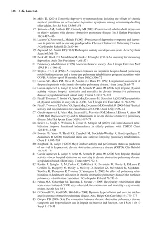188  C.K. Lan et al.
	 96.	Mills TL (2001) Comorbid depressive symptomatology: isolating the effects of chronic
medical conditions on self-reported depressive symptoms among community-dwelling
older adults. Soc Sci Med 53:569–578
	 97.	Yohannes AM, Baldwin RC, Connolly MJ (2003) Prevalence of sub-threshold depression
in elderly patients with chronic obstructive pulmonary disease. Int J Geriatr Psychiatry
18(5):412–416
	 98.	Lacasse Y, Rousseau L, Maltais F (2001) Prevalence of depressive symptoms and depres-
sion in patients with severe oxygen-dependent Chronic Obstructive Pulmonary Disease.
J Cardiopulm Rehabil 21(2):80–86
	 99.	Zigmond AS, Snaith RP (1983) The hospital anxiety and depression scale. Acta Psychiatr
Scand 67:361–70
	100.	 Beck AT, Ward CH, Mendelson M, Mock J, Erbaugh J (1961) An inventory for measuring
depression. Arch Gen Psychiatry 4:561–571
	101.	 Pulmonary rehabilitation (1999) American thoracic society. Am J Respir Crit Care Med
159(5 Pt 1):1666–82
	102.	 Strijbos JH et al (1996) A comparison between an outpatient hospital-based pulmonary
rehabilitation program and a home-care pulmonary rehabilitation program in patients with
COPD. A follow-up of 18 months. Chest 109(2):366–72
	103.	 Lareau SC, Meek PM, Press D, Anholm JD, Roos PJ (1999) Longitudinal assessment of
dyspnea in patients with chronic obstructive pulmonary disease. Heart Lung 28:65–73
	104.	 Garcia-Aymerich J, Lange P, Benet M, Schnohr P, Anto JM (2006 Sep) Regular physical
activity reduces hospital admission and mortality in chronic obstructive pulmonary
disease: a population based cohort study. Thorax 61(9):772–778
	105.	 Pitta F, Troosters T, Probst VS, Spruit MA, Decramer M, Gosselink R (2005) Characteristics
of physical activities in daily life in COPD. Am J Respir Crit Care Med 171:972–977
	106.	 Pitta F, Troosters T, Probst VS, Spruit MA, Decramer M, Gosselink R (2006 Mar) Physical
activity and hospitalization for exacerbation of COPD. Chest 129(3):536–44
	107.	 Garcia-Aymerich J, Felez MA, Escarrabill J, Marrades RM, Morera J, Elosua R, Anto JM
(2004 Oct) Physical activity and its determinants in severe chronic obstructive pulmonary
disease. Med Sci Sports Exerc 36(10):1667–73
	108.	Sewell L, Singh S, Williams J, Collier R, Morgan M (2005) Can individualized reha-
bilitation improve functional indenendence in elderly patients with COPD? Chest
128:1194–1200
	109.	 Bowen JB, Votto JJ, Thrall RS, Campbell M, Stockdale-Woolley R, Bandyopadhyay T,
ZuWallack R (2000) Functional status and survival following pulmonary rehabilitation.
Chest 118:697–703
	110.	 Ringbaek TJ, Lange P (2005 May) Outdoor activity and performance status as predictors
of survival in hypoxaemic chronic obstructive pulmonary disease (COPD). Clin Rehabil
19(3):331–8
	111.	 Garcia-Aymerich J, Lange P, Benet M, Schnohr P, Anto JM (2006 Sep) Regular physical
activity reduces hospital admission and mortality in chronic obstructive pulmonary disease:
a population based cohort study. Thorax 61(9):772–8
	112.	 Raskin J, Spiegler P, McCusker C, ZuWallack R, Bernstein M, Busby J, DiLauro P,
Griffiths K, Haggerty M, Hovey L, McEvoy D, Reardon JZ, Stavrolakes K, Stockdale-
Woolley R, Thompson P, Trimmer G, Youngson L (2006) he effect of pulmonary reha-
bilitation on healthcare utilization in chronic obstructive pulmonary disease: the northeast
pulmonary rehabilitation consortium. J Cardiopulm Rehabil 26:231–6
	113.	 Puhan MA, Scharplatz M, Troosters T, Steurer J (2005) Respiratory rehabilitation after
acute exacerbation of COPD may reduce risk for readmission and mortality – a systematic
review. Respir Res 6:54
	114.	 O’Donnell DE, Revill SM, Webb KA (2001) Dynamic hyperinflation and exercise intoler-
ance in chronic obstructive pulmonary disease. Am J Respir Crit Care Med 164:770–777
	115.	 Cooper CB (2006 Oct) The connection between chronic obstructive pulmonary disease
symptoms and hyperinflation and its impact on exercise and function. Am J Med 119(10
Suppl 1):21–31
 