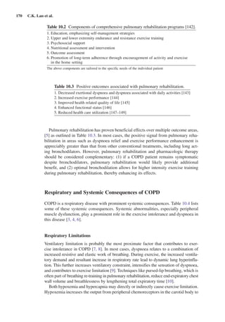 170  C.K. Lan et al.
Pulmonary rehabilitation has proven beneficial effects over multiple outcome areas,
[5] as outlined in Table 10.3. In most cases, the positive signal from pulmonary reha-
bilitation in areas such as dyspnoea relief and exercise performance enhancement is
appreciably greater than that from other conventional treatments, including long act-
ing bronchodilators. However, pulmonary rehabilitation and pharmacologic therapy
should be considered complementary: (1) if a COPD patient remains symptomatic
despite bronchodilators, pulmonary rehabilitation would likely provide additional
benefit, and (2) optimal bronchodilation allows for higher intensity exercise training
during pulmonary rehabilitation, thereby enhancing its effects.
Respiratory and Systemic Consequences of COPD
COPD is a respiratory disease with prominent systemic consequences. Table 10.4 lists
some of these systemic consequences. Systemic abnormalities, especially peripheral
muscle dysfunction, play a prominent role in the exercise intolerance and dyspnoea in
this disease [3, 4, 6].
Respiratory Limitations
Ventilatory limitation is probably the most proximate factor that contributes to exer-
cise intolerance in COPD [7, 8]. In most cases, dyspnoea relates to a combination of
increased resistive and elastic work of breathing. During exercise, the increased ventila-
tory demand and resultant increase in respiratory rate lead to dynamic lung hyperinfla-
tion. This further increases ventilatory constraint, intensifies the sensation of dyspnoea,
and contributes to exercise limitation [9]. Techniques like pursed-lip breathing, which is
often part of breathing re-training in pulmonary rehabilitation, reduce end-expiratory chest
wall volume and breathlessness by lengthening total expiratory time [10].
Both hypoxemia and hypercapnia may directly or indirectly cause exercise limitation.
Hypoxemia increases the output from peripheral chemoreceptors in the carotid body to
Table 10.2  Components of comprehensive pulmonary rehabilitation programs [142].
1.	Education, emphasizing self-management strategies
2.	Upper and lower extremity endurance and resistance exercise training
3.	Psychosocial support
4.	Nutritional assessment and intervention
5.	Outcome assessment
6.	Promotion of long-term adherence through encouragement of activity and exercise
in the home setting
The above components are tailored to the specific needs of the individual patient
Table 10.3  Positive outcomes associated with pulmonary rehabilitation.
1.	Decreased exertional dyspnoea and dyspnoea associated with daily activities [143]
2.	Increased exercise performance [144]
3.	Improved health related quality of life [145]
4.	Enhanced functional status [146]
5.	Reduced health care utilization [147–149]
 