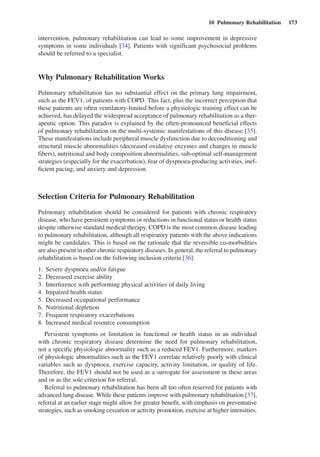 10  Pulmonary Rehabilitation  173
intervention, pulmonary rehabilitation can lead to some improvement in depressive
symptoms in some individuals [34]. Patients with significant psychosocial problems
should be referred to a specialist.
Why Pulmonary Rehabilitation Works
Pulmonary rehabilitation has no substantial effect on the primary lung impairment,
such as the FEV1, of patients with COPD. This fact, plus the incorrect perception that
these patients are often ventilatory-limited before a physiologic training effect can be
achieved, has delayed the widespread acceptance of pulmonary rehabilitation as a ther-
apeutic option. This paradox is explained by the often-pronounced beneficial effects
of pulmonary rehabilitation on the multi-systemic manifestations of this disease [35].
These manifestations include peripheral muscle dysfunction due to deconditioning and
structural muscle abnormalities (decreased oxidative enzymes and changes in muscle
fibers), nutritional and body composition abnormalities, sub-optimal self-management
strategies (especially for the exacerbation), fear of dyspnoea-producing activities, inef-
ficient pacing, and anxiety and depression.
Selection Criteria for Pulmonary Rehabilitation
Pulmonary rehabilitation should be considered for patients with chronic respiratory
disease, who have persistent symptoms or reductions in functional status or health status
despite otherwise standard medical therapy. COPD is the most common disease leading
to pulmonary rehabilitation, although all respiratory patients with the above indications
might be candidates. This is based on the rationale that the reversible co-morbidities
are also present in other chronic respiratory diseases. In general, the referral to pulmonary
rehabilitation is based on the following inclusion criteria [36]:
1.	 Severe dyspnoea and/or fatigue
2.	 Decreased exercise ability
3.	 Interference with performing physical activities of daily living
4.	 Impaired health status
5.	 Decreased occupational performance
6.	 Nutritional depletion
7.	 Frequent respiratory exacerbations
8.	 Increased medical resource consumption
Persistent symptoms or limitation in functional or health status in an individual
with chronic respiratory disease determine the need for pulmonary rehabilitation,
not a specific physiologic abnormality such as a reduced FEV1. Furthermore, markers
of physiologic abnormalities such as the FEV1 correlate relatively poorly with clinical
variables such as dyspnoea, exercise capacity, activity limitation, or quality of life.
Therefore, the FEV1 should not be used as a surrogate for assessment in these areas
and or as the sole criterion for referral.
Referral to pulmonary rehabilitation has been all too often reserved for patients with
advanced lung disease. While these patients improve with pulmonary rehabilitation [37],
referral at an earlier stage might allow for greater benefit, with emphasis on preventative
strategies, such as smoking cessation or activity promotion, exercise at higher intensities.
 