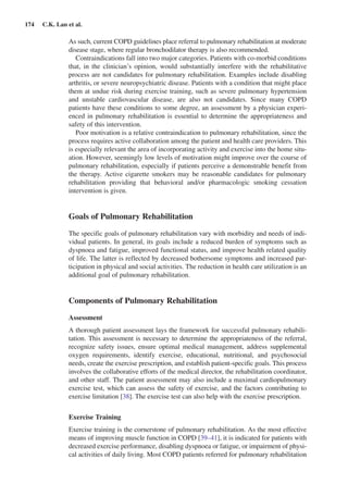 174  C.K. Lan et al.
As such, current COPD guidelines place referral to pulmonary rehabilitation at moderate
disease stage, where regular bronchodilator therapy is also recommended.
Contraindications fall into two major categories. Patients with co-morbid conditions
that, in the clinician’s opinion, would substantially interfere with the rehabilitative
process are not candidates for pulmonary rehabilitation. Examples include disabling
arthritis, or severe neuropsychiatric disease. Patients with a condition that might place
them at undue risk during exercise training, such as severe pulmonary hypertension
and unstable cardiovascular disease, are also not candidates. Since many COPD
patients have these conditions to some degree, an assessment by a physician experi-
enced in pulmonary rehabilitation is essential to determine the appropriateness and
safety of this intervention.
Poor motivation is a relative contraindication to pulmonary rehabilitation, since the
process requires active collaboration among the patient and health care providers. This
is especially relevant the area of incorporating activity and exercise into the home situ-
ation. However, seemingly low levels of motivation might improve over the course of
pulmonary rehabilitation, especially if patients perceive a demonstrable benefit from
the therapy. Active cigarette smokers may be reasonable candidates for pulmonary
rehabilitation providing that behavioral and/or pharmacologic smoking cessation
intervention is given.
Goals of Pulmonary Rehabilitation
The specific goals of pulmonary rehabilitation vary with morbidity and needs of indi-
vidual patients. In general, its goals include a reduced burden of symptoms such as
dyspnoea and fatigue, improved functional status, and improve health related quality
of life. The latter is reflected by decreased bothersome symptoms and increased par-
ticipation in physical and social activities. The reduction in health care utilization is an
additional goal of pulmonary rehabilitation.
Components of Pulmonary Rehabilitation
Assessment
A thorough patient assessment lays the framework for successful pulmonary rehabili-
tation. This assessment is necessary to determine the appropriateness of the referral,
recognize safety issues, ensure optimal medical management, address supplemental
oxygen requirements, identify exercise, educational, nutritional, and psychosocial
needs, create the exercise prescription, and establish patient-specific goals. This process
involves the collaborative efforts of the medical director, the rehabilitation coordinator,
and other staff. The patient assessment may also include a maximal cardiopulmonary
exercise test, which can assess the safety of exercise, and the factors contributing to
exercise limitation [38]. The exercise test can also help with the exercise prescription.
Exercise Training
Exercise training is the cornerstone of pulmonary rehabilitation. As the most effective
means of improving muscle function in COPD [39–41], it is indicated for patients with
decreased exercise performance, disabling dyspnoea or fatigue, or impairment of physi-
cal activities of daily living. Most COPD patients referred for pulmonary rehabilitation
 