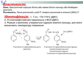 Властивості.
Опис. Кристалічний порошок білого або майже білого кольору або безбарвні
кристали.
Розчинність. Легко розчинний у воді Р, помірно розчинний в етанолі (96%) Р.
Ідентифікація: 1. Т.пл.: 170-174о
С (ДФУ).
2. ІЧ-спектрофотометрія паралельно з ФСЗ (ДФУ).
3. Реакція з ваніліном: утворюється гідразон жовтого кольору, для якого
визначають температуру плавлення:
N
C
O
NH N CH
OH
C
O
H
OH
N
C
O
NHNH2
+
OCH3 OCH3
- H2O
3-метокси-4-гідроксибензальдегід
(ванілін)
Тпл (ДФУ)
3-метокси-4-гідроксибензиліденгідразид
ізонікотинової кислоти
(ізонікотиноїлгідразон
3-метокси-4-гідроксибензальдегіду)
 