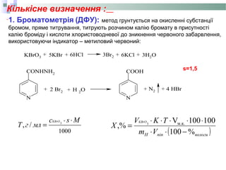 Кількісне визначення :
1. Броматометрія (ДФУ): метод грунтується на окисленні субстанції
бромом, пряме титрування, титрують розчином калію бромату в присутності
калію броміду і кислоти хлористоводневої до зникнення червоного забарвлення,
використовуючи індикатор – метиловий червоний:
N
CONHNH2
N
COOH
Br2 H 2
O+ + N2 + 4 HBr
KBrO3
+ 5KBr + 6HCl 3Br2 + 6KCl + 3H2O
2 +
s=1,5
1000
*
3
/,
Msс
млгT
KBrO ⋅
=
( )вологипіпH Vm
TKV
X
KBrO
%100
100100V
,% м.к.3
−⋅⋅
⋅⋅⋅⋅⋅
=
 
