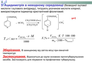 3. Ацидиметрія в неводному середовищі (безводної оцтової
кислоти і оцтового ангідриду), титрують розчином кислоти хлорної,
використовуючи індикатор кристалічний фіолетовий:
N
CONHNH2
HClO4
N
H
CONHNH2
ClO4+
CH3COOH (б.в.)
(CH3CO)2O +
-
Зберігання. В захищеному від світла місці при кімнатній
температурі.
Застосування. Відноситься до групи основних протитуберкульозних
засобів. Застосовують для лікування та профілактики туберкульозу.
s=1
1000
*
4
/,
Msс
млгT
HClO ⋅
= ( )вологиH
HClO
m
TKV
X
%100
100100
,% 4
−⋅
⋅⋅⋅⋅
=
 