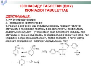 ІЗОНІАЗИДУ ТАБЛЕТКИ (ДФУ)
ISONIAZIDI TABULETTAE
ІДЕНТИФІКАЦІЯ:
1. УФ-спектрофотометрія
2. Тонкошарова хроматографія
3. Реакція з розчином міді сульфату: наважку порошку таблеток
струшують з 15 мл води протягом 5 хв, фільтрують і до фільтрату
додають міді сульфат – утворюється осад блакитного кольору, при
струшуванні розчин над осадом забарвлюється в блакитний колір, при
нагріванні осад і розчин набувають світло-зеленого, а потім жовто-
зеленого забарвлення і виділяються бульбашки газу:
N
C
O
NH NH2
C
OH
N NH2
N
N NH2
O Cu O
NC
NNH2
N C
N
COOH
CuSO4
H2O
+ N2
+ Cu2O
to
 