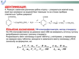 ІДЕНТИФІКАЦІЯ:
4. Реакція з аміачним розчином срібла нітрату – утворюється жовтий осад,
який при нагріванні на водяній бані темнішає та на стінках пробірки
з‘являється “срібне дзеркало”
N
CONHNH2
N
COOH
+ 4 [Ag(NH3)2]NO3 + H2O
to
+ N2 + 4Ag + 4 NH3 + 4 NH4NO3
Кількісне визначення. УФ-спектрофотометрія, метод стандарту:
На УФ-спектрофотометрі за довжини хвилі 266 нм вимірюють оптичну густину
випробуваного розчину і розчину стандарту.
Розраховують вміст ізоніазиду в одній таблетці, у міліграмах, у перерахунку
на середню масу таблетки, виходячи із заявленого вмісту ізоніазиду у ФСЗ
ізоніазиду за формулою, мг:
100mA
mBmA
100VVVmА
mBVmVVА
X
HCT
CEPCT
CT3CT12Hст
CEPCT2CT31
⋅⋅
⋅⋅⋅
=
⋅⋅⋅⋅⋅
⋅⋅⋅⋅⋅⋅
=
 