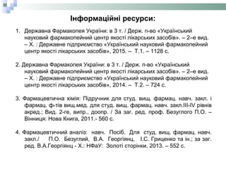 Інформаційні ресурси:
1. Державна Фармакопея України: в 3 т. / Держ. п-во «Український
науковий фармакопейний центр якості лікарських засобів». – 2–е вид.
– Х. : Державне підприємство «Український науковий фармакопейний
центр якості лікарських засобів», 2015. – Т.1. – 1128 с.
2. Державна Фармакопея України: в 3 т. / Держ. п-во «Український
науковий фармакопейний центр якості лікарських засобів». – 2–е вид.
– Х. : Державне підприємство «Український науковий фармакопейний
центр якості лікарських засобів», 2014. – Т.2. – 724 с.
3. Фармацевтична хімія: Підручник для студ. вищ. фармац. навч. закл. і
фармац. ф-тів вищ.мед. для студ. вищ. фармац. навч. закл.III-IV рівнів
акред.; Вид. 2-ге, випр., доопр. / За заг. ред. проф. Безуглого П.О. –
Вінниця: Нова Книга, 2011.- 560 с.
4. Фармацевтичний аналіз: навч. Посіб. Для студ. вищ. фармац. навч.
закл./ П.О. Безуглий, В.А. Георгіянц, І.С. Гриценко та ін.; за заг.
ред. В.А.Георгіянц - Х.: НФаУ: Золоті сторінки, 2013. – 552 с.
 