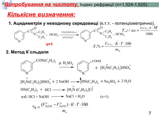 7
Випробування на чистоту. Індекс рефракції (n=1,524-1,525).
Кількісне визначення:
1. Ацидиметрія у неводному середовищі
N
O
N
C2H5
C2H5
HClO4
N
O
N
C2
H5
C2H5
HClO4
C
+
CH3COOH (б.в.)
(CH3CO)2O
C
.
(к.т.т. - потенціометрично).
N
CON(C2H5)2
N
COOH
HN(C2H5)2
HN(C2
H5
)2
+
+
+
изб. HCl + NaOH
-
[H2N (C2H5)2]Cl
NaCl + H2O
HCl
[H2N(C2H5)2]HSO4
+ -
[H2N(C2H5)2]HSO4
+ -
+ + +Na2SO4
2 H2O2 NaOH
(s=1)
р. H2SO4
2. Метод К єльдаляʼ
н
p
NaOH
к
NaOH
m
ТКVV 100)(
%
..
⋅⋅⋅−
=
1000
*
4
/,
Msс
млгT
HCIO ⋅
=
Hm
TKV
X
HCIO 100
,% 4
⋅⋅⋅
=s=1
 