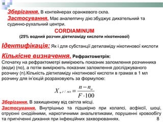 8
Зберігання. В контейнерах оранжевого скла.
Застосування. Має аналептичу дію:збуджує дихательний та
судинно-рухальний центри.
Ідентифікація: Як і для субстанції детиламіду нікотинової кислоти
Кількісне визначення. Рефрактометрія:
Cпочатку на рефрактометрі вимірюють показник заломлення розчинника
(води) (no), а потім вимірюють показник заломлення досліджуваного
розчину (n).Кількість діетиламіду нікотинової кислоти в грамах в 1 мл
розчину для ін’єкцій розраховують за формулою:
Зберігання. В захищеному від світла місці.
Застосування. Внутрішньо та підшкірно при колапсі, асфіксії, шоці,
отруєнні снодійними, наркотичними анальгетиками, порушенні кровообігу
та пригніченні дихання при інфекційних захворюваннях.
CORDIAMINUM
(25% водний розчин діетиламіду кислоти нікотинової)
100
, /
⋅
−
=
F
nn
X o
млг
 