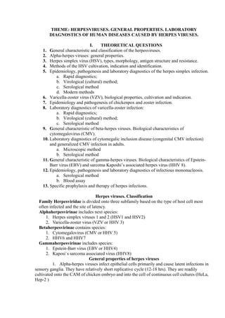 THEME: HERPESVIRUSES. GENERAL PROPERTIES. LABORATORY
DIAGNOSTICS OF HUMAN DISEASES CAUSED BY HERPES VIRUSES.
I. THEORETICAL QUESTIONS
1. General characteristic and classification of the herpesviruses.
2. Alpha-herpes viruses: general properties.
3. Herpes simplex virus (HSV), types, morphology, antigen structure and resistance.
4. Methods of the HSV cultivation, indication and identification.
5. Epidemiology, pathogenesis and laboratory diagnostics of the herpes simplex infection.
a. Rapid diagnostics;
b. Virological (cultural) method;
c. Serological method
d. Modern methods
6. Varicella-zoster virus (VZV), biological properties, cultivation and indication.
7. Epidemiology and pathogenesis of chickenpox and zoster infection.
8. Laboratory diagnostics of varicella-zoster infection:
a. Rapid diagnostics;
b. Virological (cultural) method;
c. Serological method
9. General characteristic of beta-herpes viruses. Biological characteristics of
cytomegalovirus (CMV).
10. Laboratory diagnostics of cytomegalic inclusion disease (congenital CMV infection)
and generalized CMV infection in adults.
a. Microscopic method
b. Serological method
11. General characteristic of gamma-herpes viruses. Biological characteristics of Epstein-
Barr virus (EBV) and sarcoma Kaposhi’s associated herpes virus (HHV 8).
12. Epidemiology, pathogenesis and laboratory diagnostics of infectious mononucleosis.
a. Serological method
b. Blood assay
13. Specific prophylaxis and therapy of herpes infections.
Herpes viruses. Classification
Family Herpesviridae is divided onto three subfamily based on the type of host cell most
often infected and the site of latency.
Alphaherpesvirinae includes next species:
1. Herpes simplex viruses 1 and 2 (HSV1 and HSV2)
2. Varicella-zoster virus (VZV or HHV 3)
Betaherpesvirinae contains species:
1. Cytomegalovirus (CMV or HHV 5)
2. HHV6 and HHV7
Gammaherpesvirinae includes species:
1. Epstein-Barr virus (EBV or HHV4)
2. Kaposi`s sarcoma associated virus (HHV8)
General properties of herpes viruses
1. Alpha-herpes viruses infect epithelial cells primarily and cause latent infections in
sensory ganglia. They have relatively short replicative cycle (12-18 hrs). They are readily
cultivated onto the CAM of chicken embryo and into the cell of continuous cell cultures (HeLa,
Hep-2 )
 