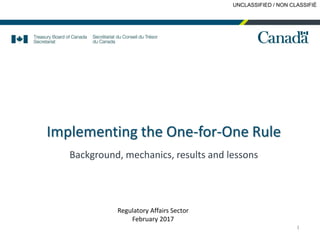 UNCLASSIFIED / NON CLASSIFIÉ
Implementing the One-for-One Rule
Background, mechanics, results and lessons
1
Regulatory Affairs Sector
February 2017
 
