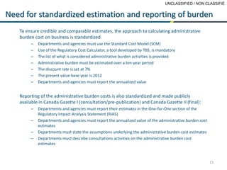 UNCLASSIFIED / NON CLASSIFIÉ
13
Need for standardized estimation and reporting of burden
To ensure credible and comparable estimates, the approach to calculating administrative
burden cost on business is standardized
– Departments and agencies must use the Standard Cost Model (SCM)
– Use of the Regulatory Cost Calculator, a tool developed by TBS, is mandatory
– The list of what is considered administrative burden activities is provided
– Administrative burden must be estimated over a ten-year period
– The discount rate is set at 7%
– The present value base year is 2012
– Departments and agencies must report the annualized value
Reporting of the administrative burden costs is also standardized and made publicly
available in Canada Gazette I (consultation/pre-publication) and Canada Gazette II (final):
– Departments and agencies must report their estimates in the One-for-One section of the
Regulatory Impact Analysis Statement (RIAS)
– Departments and agencies must report the annualized value of the administrative burden cost
estimates
– Departments must state the assumptions underlying the administrative burden cost estimates
– Departments must describe consultations activities on the administrative burden cost
estimates
 