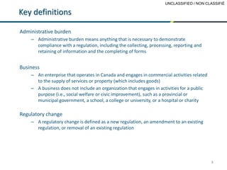 UNCLASSIFIED / NON CLASSIFIÉ
8
Key definitions
Administrative burden
– Administrative burden means anything that is necessary to demonstrate
compliance with a regulation, including the collecting, processing, reporting and
retaining of information and the completing of forms
Business
– An enterprise that operates in Canada and engages in commercial activities related
to the supply of services or property (which includes goods)
– A business does not include an organization that engages in activities for a public
purpose (i.e., social welfare or civic improvement), such as a provincial or
municipal government, a school, a college or university, or a hospital or charity
Regulatory change
– A regulatory change is defined as a new regulation, an amendment to an existing
regulation, or removal of an existing regulation
 