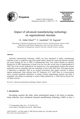 Impact of advanced manufacturing technology
on organizational structure
K. Abdul Ghania,*, V. Jayabalanb
, M. Sugumarc
a
Department of Mechanical Engineering, Technical Teachers Training Institute, Chennai, India
b
Department of Mechanical Engineering, Anna University, Chennai, India
c
Department of Management, Monash University, Churchil Victoria, Australia
Abstract
Advanced manufacturing technology (AMT) has been introduced in Indian manufacturing
industries to have a competitive edge in the global market. Despite the claims that attractive benefits
can accrue through the use of AMT in manufacturing firms, only modest benefits are reported.
Productivity of AMT organizations is found to be low even after several years of implementation of
AMT. One of the reasons attributed for low productivity is the organizational structure that remains
mechanistic and not compatible with new technology in most of the AMT firms. This paper presents
a framework to implement AMT in an existing environment with organic structure to achieve
superior performance. Data collected from 927 employees of 27 AMT firms in a cross-sectional
survey revealed significant information to change existing organizational structure and make it
compatible with change in technology to achieve higher productivity. D 2002 Elsevier Science Inc.
All rights reserved.
Keywords: Advanced manufacturing technology; Organic structure
1. Introduction
Developing countries like India, where technological change is the thrust in manufac-
turing industries, have introduced advanced manufacturing technology (AMT) to have a
1047-8310/02/$ – see front matter D 2002 Elsevier Science Inc. All rights reserved.
PII: S1047-8310(02)00051-2
* Corresponding author. Fax: +91-44-254-1126.
E-mail address: ritsouth@vsnl.com (K. Abdul Ghani).
Journal of High Technology
Management Research 13 (2002) 157–175
 