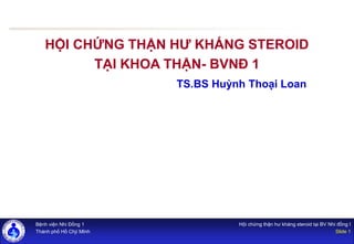 Bệnh viện Nhi Đồng 1
Thành phố Hồ Chjí MInh
Hội chứng thận hư kháng steroid tại BV Nhi đồng I
Slide 1
HỘI CHỨNG THẬN HƯ KHÁNG STEROID
TẠI KHOA THẬN- BVNĐ 1
TS.BS Huỳnh Thoại Loan
 