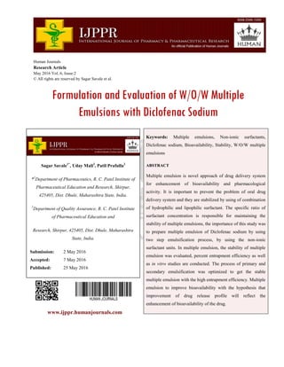 Human Journals
Research Article
May 2016 Vol.:6, Issue:2
© All rights are reserved by Sagar Savale et al.
Formulation and Evaluation of W/O/W Multiple
Emulsions with Diclofenac Sodium
www.ijppr.humanjournals.com
Keywords: Multiple emulsions, Non-ionic surfactants,
Diclofenac sodium, Bioavailability, Stability, W/O/W multiple
emulsions
ABSTRACT
Multiple emulsion is novel approach of drug delivery system
for enhancement of bioavailability and pharmacological
activity. It is important to prevent the problem of oral drug
delivery system and they are stabilized by using of combination
of hydrophilic and lipophilic surfactant. The specific ratio of
surfactant concentration is responsible for maintaining the
stability of multiple emulsions, the importance of this study was
to prepare multiple emulsion of Diclofenac sodium by using
two step emulsification process, by using the non-ionic
surfactant units. In multiple emulsion, the stability of multiple
emulsion was evaluated, percent entrapment efficiency as well
as in vitro studies are conducted. The process of primary and
secondary emulsification was optimized to get the stable
multiple emulsion with the high entrapment efficiency. Multiple
emulsion to improve bioavailability with the hypothesis that
improvement of drug release profile will reflect the
enhancement of bioavailability of the drug.
Sagar Savale1*
, Uday Mali2
, Patil Prafulla2
*1
Department of Pharmaceutics, R. C. Patel Institute of
Pharmaceutical Education and Research, Shirpur,
425405, Dist. Dhule, Maharashtra State, India.
2
Department of Quality Assurance, R. C. Patel Institute
of Pharmaceutical Education and
Research, Shirpur, 425405, Dist. Dhule, Maharashtra
State, India.
Submission: 2 May 2016
Accepted: 7 May 2016
Published: 25 May 2016
 