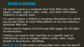 SEARCH ENGINE
A search engine is a program that finds Web sites, Web
pages, images, videos, news, maps, and other information
related to a specific topic.
A search engine is helpful in locating information for which
you do not know an exact Web address or are not seeking a
particular Web site.
Some search engines look through Web pages for all types
of information.
Others can restrict their searches to a specific type of
information, such as images, videos, audio, news, maps,
people or businesses, and blogs.
Search text is the word or phrase that enter into the searchMANOLO L. GIRON RMTU
 