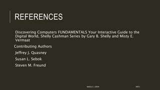 REFERENCES
Discovering Computers FUNDAMENTALS Your Interactive Guide to the
Digital World, Shelly Cashman Series by Gary B. Shelly and Misty E.
Vermaat
Contributing Authors
Jeffrey J. Quasney
Susan L. Sebok
Steven M. Freund
MANOLO L. GIRON RMTU
 