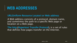 WEB ADDRESSES
URL(Uniform Resource Locator) or Web address
A Web address consists of a protocol, domain name,
and sometimes the path to a specific Web page or
location on a Web page.
The http,(Hypertext Transfer Protocol), is a set of rules
that defines how pages transfer on the Internet.
MANOLO L. GIRON RMTU
 