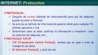 INTERNET: Protocolos
PROTOCOLOS:
 Conjunto de normas (método de interconexión) para que las máquinas
puedan acceder a Internet.
 Se precisa un método de interconexión general válido para cualquier PC,
sistema operativo o red.
 Determinan cómo se debe codificar la información a transferir, cómo
se conectan las máquinas, etc...
PROTOCOLO TCP/IP
 TCP (Transmission Control Protocol), normas que se usan a nivel de
transporte de datos
 IP (Internet Protocol), a nivel de red
 