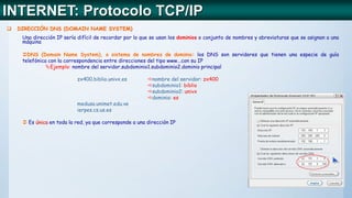  DIRECCIÓN DNS (DOMAIN NAME SYSTEM)
Una dirección IP sería difícil de recordar por lo que se usan los dominios o conjunto de nombres y abreviaturas que se asignan a una
máquina
DNS (Domain Name System), o sistema de nombres de dominio: los DNS son servidores que tienen una especie de guía
telefónica con la correspondencia entre direcciones del tipo www...con su IP
Ejemplo: nombre del servidor.subdominio1.subdominio2.dominio principal
zx400.biblio.univx.es nombre del servidor: zx400
subdominio1: biblio
subdominio2: univx
dominio: es
medusa.unimet.edu.ve
ierpes.cs.us.es
 Es única en toda la red, ya que corresponde a una dirección IP
INTERNET: Protocolo TCP/IP
 