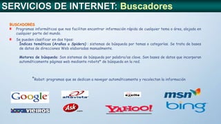 BUSCADORES
Programas informáticos que nos facilitan encontrar información rápida de cualquier tema o área, alojada en
cualquier parte del mundo.
Se pueden clasificar en dos tipos:
Índices temáticos (Arañas o Spiders) : sistemas de búsqueda por temas o categorías. Se trata de bases
de datos de direcciones Web elaboradas manualmente.
Motores de búsqueda: Son sistemas de búsqueda por palabra/as clave. Son bases de datos que incorporan
automáticamente páginas web mediante robots* de búsqueda en la red.
SERVICIOS DE INTERNET: Buscadores
*Robot: programas que se dedican a navegar automáticamente y recolectan la información
 