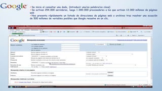Se inicia al consultar una duda, (introducir una/as palabra/as clave)
Se activan 254.000 servidores, luego 1.000.000 procesadores a los que activan 12.000 millones de páginas
web
Nos presenta rápidamente un listado de direcciones de páginas web o archivos tras resolver una ecuación
de 500 millones de variables posibles que Google resuelve en un clic.
 