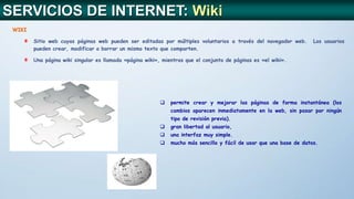 WIKI
Sitio web cuyas páginas web pueden ser editadas por múltiples voluntarios a través del navegador web. Los usuarios
pueden crear, modificar o borrar un mismo texto que comparten.
Una página wiki singular es llamada «página wiki», mientras que el conjunto de páginas es «el wiki».
 permite crear y mejorar las páginas de forma instantánea (los
cambios aparecen inmediatamente en la web, sin pasar por ningún
tipo de revisión previa).
 gran libertad al usuario,
 una interfaz muy simple.
 mucho más sencillo y fácil de usar que una base de datos.
SERVICIOS DE INTERNET: Wiki
 