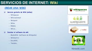  Servicio gratuito de Wiki (online)
– Wikispaces
– Wiki.mailxmail
– Wetpaint
– Wikia
– PBWiki
– Wik.is….
 Instalar el software de wiki
– MediaWiki (software de Wikipedia)
– Wikimatrix:
– DocuWiki,
– TikiWiki…
CREAR UNA WIKI
Nirewiki.com
SERVICIOS DE INTERNET: Wiki
 