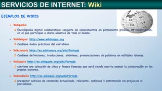 EJEMPLOS DE WIKIS
 Wikipedia:
 Enciclopedia digital colaborativa: conjunto de conocimientos en permanente proceso de construcción,
en el que participan a diario usuarios de todo el mundo.
 Wikilengua: http://www.wikilengua.org
 Contiene dudas prácticas del castellano
 Wikcionario http://es.wiktionary.org/wiki/Portada
 Contiene definiciones, traducciones, sinónimos, pronunciaciones de palabras en múltiples idiomas.
 Wikiquote http://es.wikiquote.org/wiki/Portada
 contiene una colección de citas y frases famosas que está siendo escrita usando la colaboración de los
propios lectores.
 Wikinoticías http://es.wikinews.org/wiki/Portada
 presentar noticias de contenido actualizado, relevante, noticioso y entretenido sin prejuicios ni
parcialidad.
SERVICIOS DE INTERNET: Wiki
 