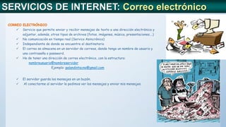 SERVICIOS DE INTERNET: Correo electrónico
CORREO ELECTRÓNICO
 Servicio que permite enviar y recibir mensajes de texto a una dirección electrónica y
adjuntar, además, otros tipos de archivos (fotos, imágenes, música, presentaciones….)
 No comunicación en tiempo real (Servico Asincrónico)
 Independiente de donde se encuentre el destinatario
 El correo se almacena en un servidor de correos, donde tengo un nombre de usuario y
una contraseña o password.
 He de tener una dirección de correo electrónico, con la estructura:
nombreusuario@nombreservidor
Ejemplo: pelandintecno@gmail.com
 El servidor guarda los mensajes en un buzón.
 Al conectarme al servidor le pedimos ver los mensajes y enviar mis mensajes.
 