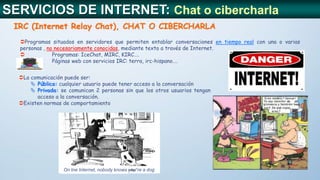 Programas situados en servidores que permiten entablar conversaciones en tiempo real con una o varias
personas , no necesariamente conocidas, mediante texto a través de Internet.
 Programas: IceChat, MIRC, KIRC….
 Páginas web con servicios IRC: terra, irc-hispano….
IRC (Internet Relay Chat), CHAT O CIBERCHARLA
SERVICIOS DE INTERNET: Chat o cibercharla
La comunicación puede ser:
 Pública: cualquier usuario puede tener acceso a la conversación
 Privada: se comunican 2 personas sin que los otros usuarios tengan
acceso a la conversación.
Existen normas de comportamiento
On tne Internet, nobody knows you´re a dog
 