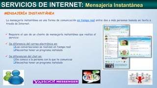 SERVICIOS DE INTERNET: Mensajería Instantánea
MENSAJERÍA INSTANTÁNEA
La mensajería instantánea es una forma de comunicación en tiempo real entre dos o más personas basada en texto a
través de Internet.
 Requiere el uso de un cliente de mensajería instantánea que realiza el
servicio:
 Se diferencia del correo electrónico en:
Las conversaciones se realizan en tiempo real
Necesitas tener un programa instalado
 Se diferencian del chat en:
Se conoce a la persona con la que te comunicas
Necesitas tener un programa instalado
 