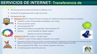 SERVICIOS DE INTERNET: Transferencia de
archivos
Servicios que permiten copiar archivos de un ordenador a otro.
Se necesita un programa para subir y bajar los archivos.
Distinguimos dos tipos
SERVICIO FTP (File Transfer Protocol) o Protocolo de Trasnferencia de archivos (usados por empresas)
Transmitir o recibir ficheros desde un ordenador a otro remoto
Precisa un servidor central
Uso un programa de FTP
Desde Internet Explorer se puede bajar ficheros mediante FTP
Ejemplos: zona de Download de cualquier empresa
Empresa con archivos centralizados
SERVICIOS P2P (Peer to peer) o “de igual a igual”:
Transmitir o recibir ficheros desde un ordenador a otro remoto
No precisa servidor central: se refiere a la comunicación entre iguales para el intercambio de ficheros en la red,
donde el usuario pone a disposición del resto, sus contenidos y asume el papel de servidor.
Uso un programa de P2P: eMule, Ares, Azureus, Lemonwire, bittorrent…..
Actividad que genera más tráfico en la red.
 