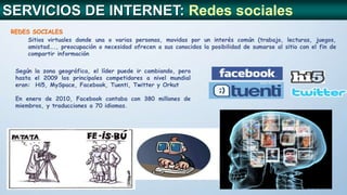 SERVICIOS DE INTERNET: Redes sociales
REDES SOCIALES
Sitios virtuales donde una o varias personas, movidas por un interés común (trabajo, lecturas, juegos,
amistad…., preocupación o necesidad ofrecen a sus conocidos la posibilidad de sumarse al sitio con el fin de
compartir información
Según la zona geográfica, el líder puede ir cambiando, pero
hasta el 2009 los principales competidores a nivel mundial
eran: Hi5, MySpace, Facebook, Tuenti, Twitter y Orkut
En enero de 2010, Facebook contaba con 380 millones de
miembros, y traducciones a 70 idiomas.
 