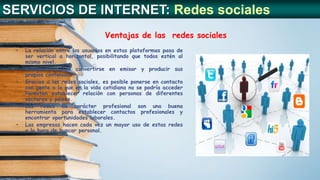 Ventajas de las redes sociales
SERVICIOS DE INTERNET: Redes sociales
• La relación entre los usuarios en estas plataformas pasa de
ser vertical a horizontal, posibilitando que todos estén al
mismo nivel.
• Cualquiera puede convertirse en emisor y producir sus
propios contenidos.
• Gracias a las redes sociales, es posible ponerse en contacto
con gente a la que en la vida cotidiana no se podría acceder
Permiten establecer relación con personas de diferentes
sectores y países.
• Las redes de carácter profesional son una buena
herramienta para establecer contactos profesionales y
encontrar oportunidades laborales.
• Las empresas hacen cada vez un mayor uso de estas redes
a la hora de buscar personal.
 