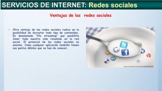 • Otra ventaja de las redes sociales radica en la
posibilidad de incrustar todo tipo de contenidos.
Es denominado “life streaming” que posibilita
tener toda nuestra vida resumida en la red
social. El potencial de las redes sociales es
enorme. Como cualquier aplicación también tienen
sus puntos débiles que se han de conocer.
SERVICIOS DE INTERNET: Redes sociales
Ventajas de las redes sociales
 