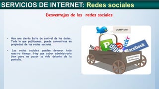 • Hay una cierta falta de control de los datos.
Todo lo que publicamos, puede convertirse en
propiedad de las redes sociales.
• Las redes sociales pueden devorar todo
nuestro tiempo. Hay que saber administrarlo
bien para no pasar la vida delante de la
pantalla.
SERVICIOS DE INTERNET: Redes sociales
Desventajas de las redes sociales
 