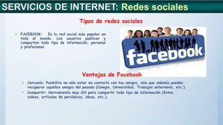 SERVICIOS DE INTERNET: Redes sociales
Tipos de redes sociales
• FACEBOOK: Es la red social más popular en
todo el mundo. Los usuarios publican y
comparten todo tipo de información, personal
y profesional.
Ventajas de Facebook
• Cercanía: Posibilita no sólo estar en contacto con tus amigos, sino que además puedes
recuperar aquellos amigos del pasado (Colegio, Universidad, Trabajos anteriores, etc.).
• Compartir: Herramienta muy útil para compartir todo tipo de información (fotos,
videos, artículos de periódicos, ideas, etc.).
 