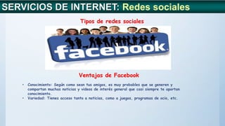 SERVICIOS DE INTERNET: Redes sociales
Tipos de redes sociales
Ventajas de Facebook
• Conocimiento: Según como sean tus amigos, es muy probables que se generen y
compartan muchas noticias y videos de interés general que casi siempre te aportan
conocimiento.
• Variedad: Tienes acceso tanto a noticias, como a juegos, programas de ocio, etc.
 