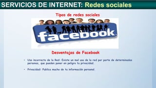 SERVICIOS DE INTERNET: Redes sociales
Tipos de redes sociales
Desventajas de Facebook
• Uso incorrecto de la Red: Existe un mal uso de la red por parte de determinadas
personas, que pueden poner en peligro tu privacidad.
• Privacidad: Publica mucho de tu información personal.
 