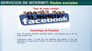 SERVICIOS DE INTERNET: Redes sociales
Tipos de redes sociales
Desventajas de Facebook
• Duda: Se generan momentos incómodos debido a que personas que no son tus
amigos quieren serlo.
• Actualización pobre: Al igual que hay momentos que aparece lo que han
compartido tus amigos hace 2 minutos, te pone como último la que se hizo hace
tres horas.
 