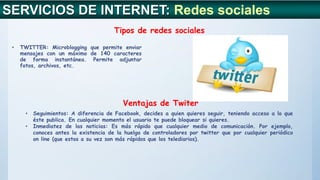 SERVICIOS DE INTERNET: Redes sociales
Tipos de redes sociales
Ventajas de Twiter
• TWITTER: Microblogging que permite enviar
mensajes con un máximo de 140 caracteres
de forma instantánea. Permite adjuntar
fotos, archivos, etc.
• Seguimientos: A diferencia de Facebook, decides a quien quieres seguir, teniendo acceso a lo que
éste publica. En cualquier momento el usuario te puede bloquear si quieres.
• Inmediatez de las noticias: Es más rápido que cualquier medio de comunicación. Por ejemplo,
conoces antes la existencia de la huelga de controladores por twitter que por cualquier periódico
on line (que estos a su vez son más rápidos que los telediarios).
 