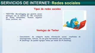 SERVICIOS DE INTERNET: Redes sociales
Tipos de redes sociales
Ventajas de Twiter
• TWITTER: Microblogging que permite enviar
mensajes con un máximo de 140 caracteres
de forma instantánea. Permite adjuntar
fotos, archivos, etc.
• Conocimiento: Se comparte mucha información actual, resultados de
investigaciones, noticias. Es una gran herramienta para formación.
• # (Hashtag): Se pueden agrupar temas por medio de # (Hashtag).
 