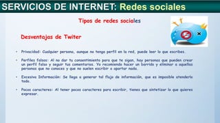 SERVICIOS DE INTERNET: Redes sociales
Tipos de redes sociales
Desventajas de Twiter
• Privacidad: Cualquier persona, aunque no tenga perfil en la red, puede leer lo que escribes.
• Perfiles falsos: Al no dar tu consentimiento para que te sigan, hay personas que pueden crear
un perfil falso y seguir tus comentarios. Yo recomiendo hacer un barrido y eliminar a aquellas
personas que no conoces y que no suelen escribir o aportar nada.
• Excesiva Información: Se llega a generar tal flujo de información, que es imposible atenderlo
todo.
• Pocos caracteres: Al tener pocos caracteres para escribir, tienes que sintetizar lo que quieres
expresar.
 